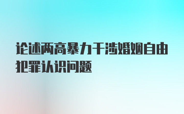 论述两高暴力干涉婚姻自由犯罪认识问题