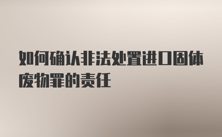 如何确认非法处置进口固体废物罪的责任