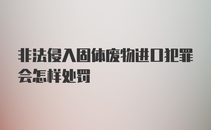 非法侵入固体废物进口犯罪会怎样处罚