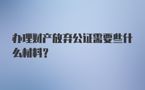 办理财产放弃公证需要些什么材料?