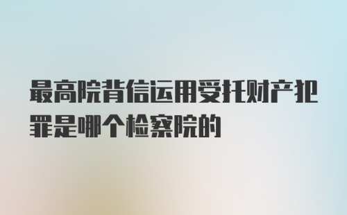 最高院背信运用受托财产犯罪是哪个检察院的