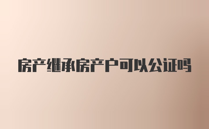 房产继承房产户可以公证吗