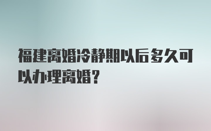 福建离婚冷静期以后多久可以办理离婚？