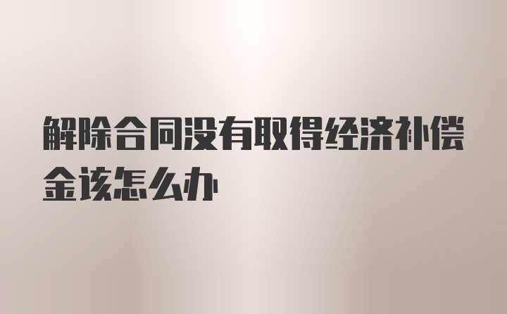 解除合同没有取得经济补偿金该怎么办