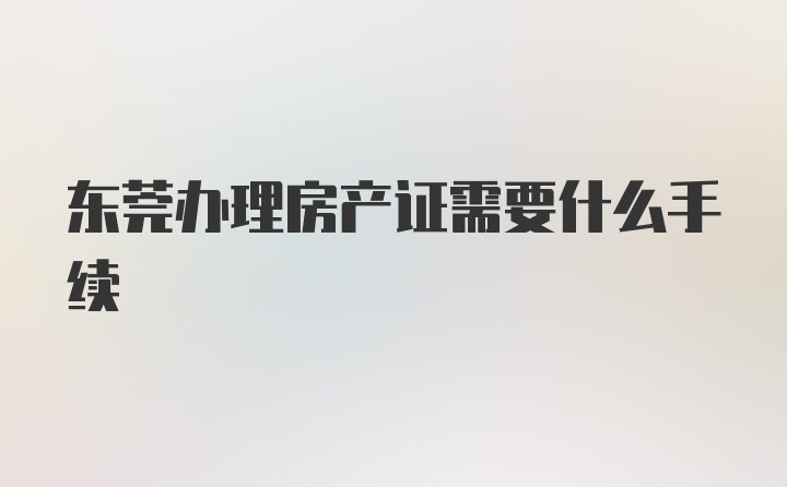 东莞办理房产证需要什么手续