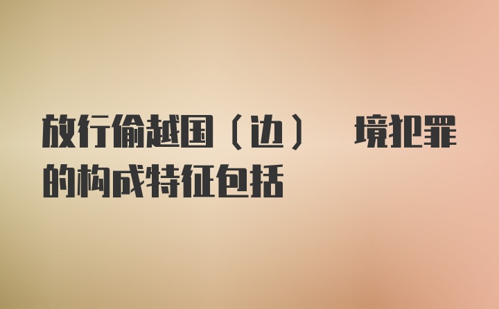 放行偷越国(边) 境犯罪的构成特征包括