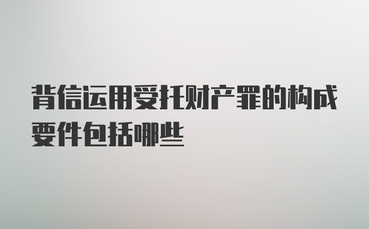 背信运用受托财产罪的构成要件包括哪些