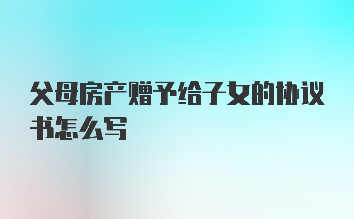 父母房产赠予给子女的协议书怎么写