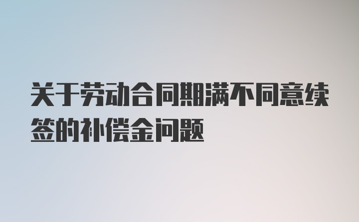 关于劳动合同期满不同意续签的补偿金问题