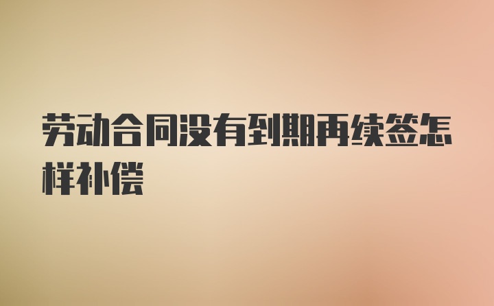 劳动合同没有到期再续签怎样补偿