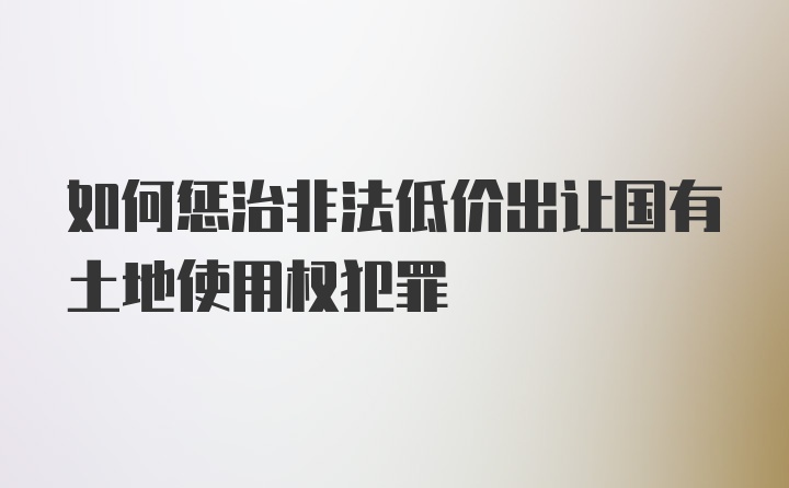 如何惩治非法低价出让国有土地使用权犯罪