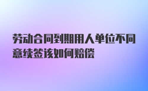 劳动合同到期用人单位不同意续签该如何赔偿