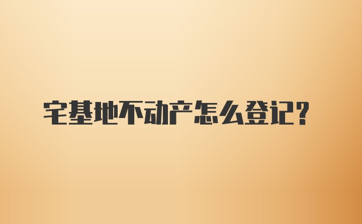 宅基地不动产怎么登记？