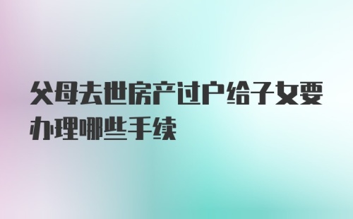 父母去世房产过户给子女要办理哪些手续