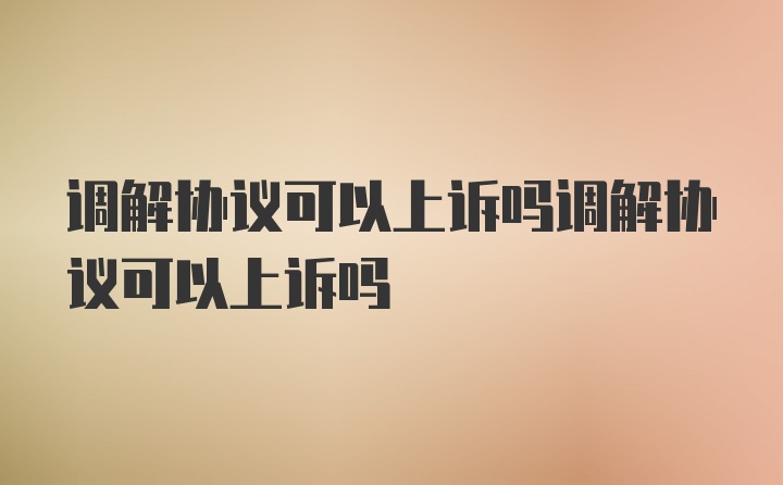 调解协议可以上诉吗调解协议可以上诉吗