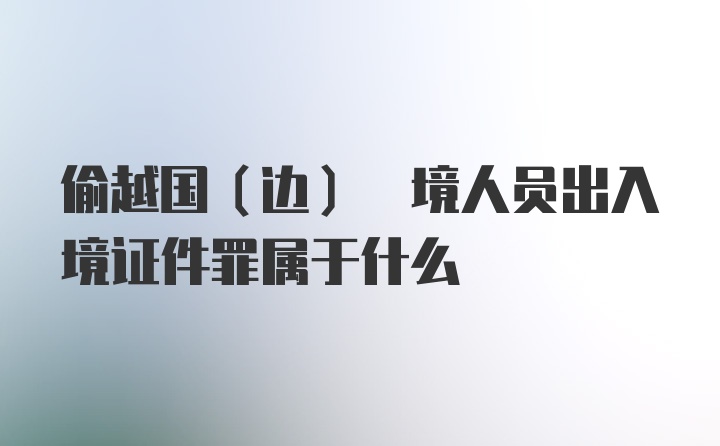 偷越国(边) 境人员出入境证件罪属于什么