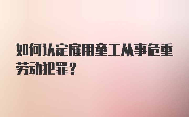 如何认定雇用童工从事危重劳动犯罪？