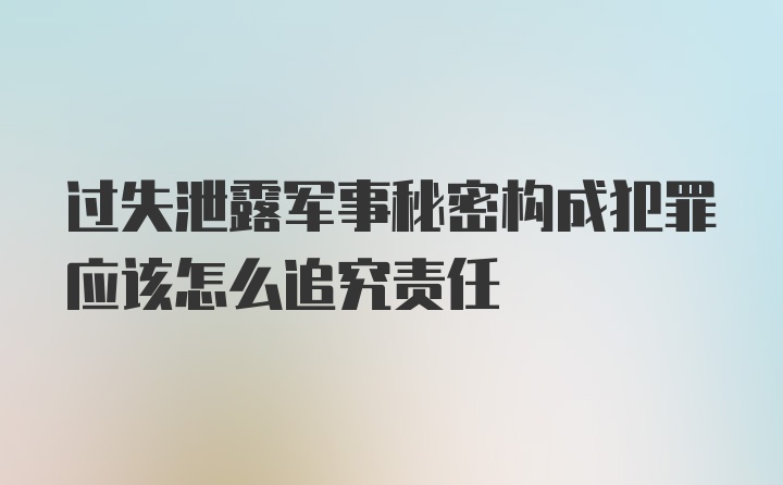 过失泄露军事秘密构成犯罪应该怎么追究责任