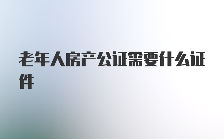 老年人房产公证需要什么证件