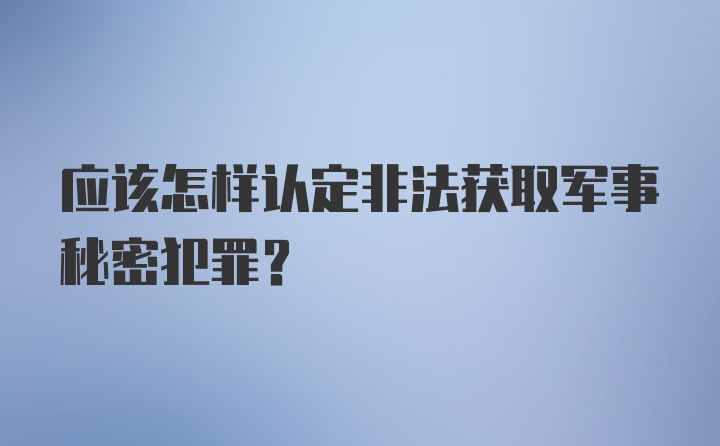 应该怎样认定非法获取军事秘密犯罪？