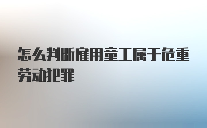 怎么判断雇用童工属于危重劳动犯罪