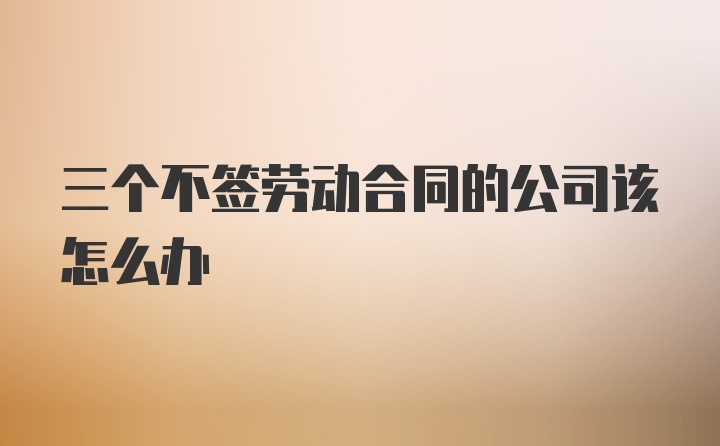 三个不签劳动合同的公司该怎么办