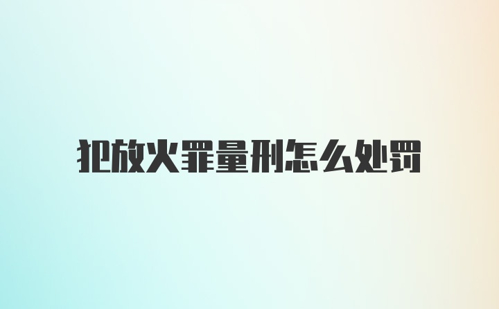 犯放火罪量刑怎么处罚