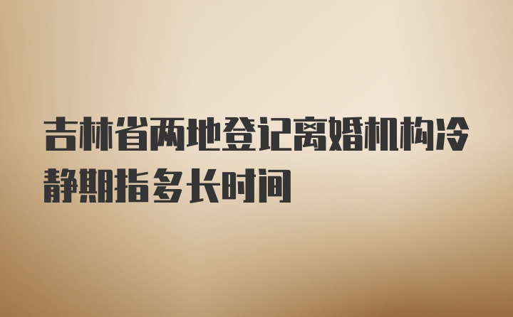 吉林省两地登记离婚机构冷静期指多长时间