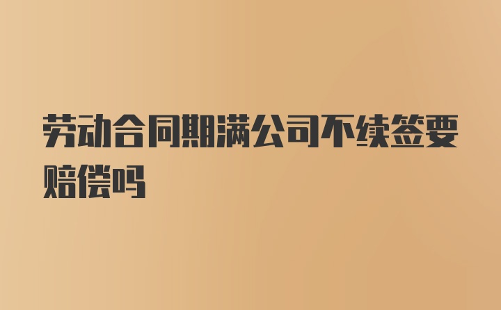 劳动合同期满公司不续签要赔偿吗