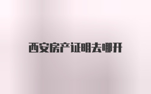 西安房产证明去哪开