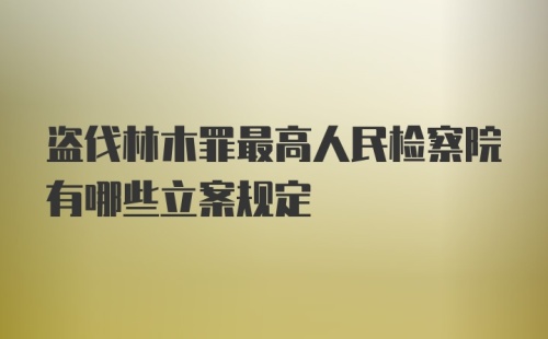 盗伐林木罪最高人民检察院有哪些立案规定