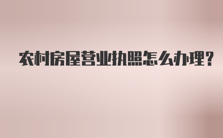 农村房屋营业执照怎么办理？