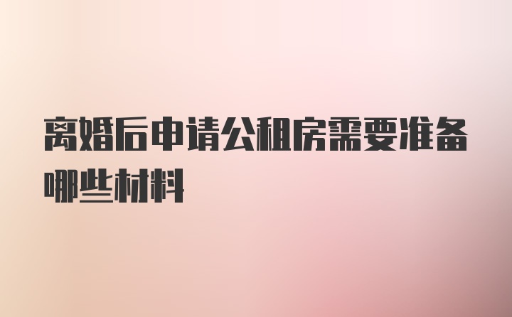 离婚后申请公租房需要准备哪些材料