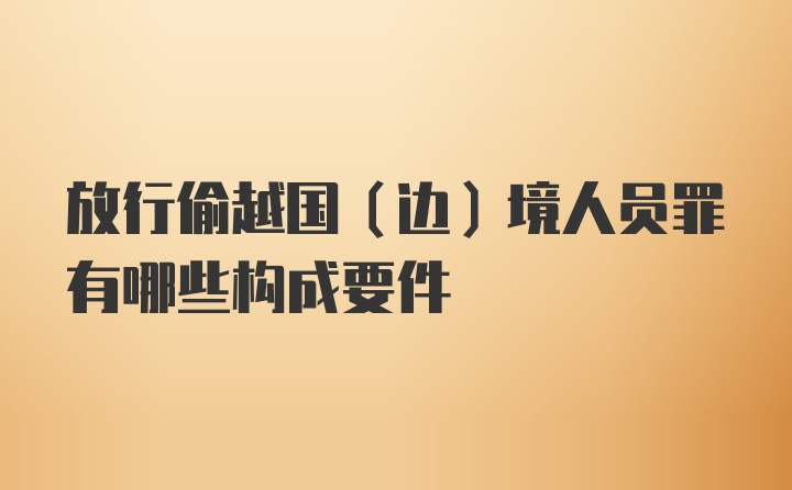 放行偷越国（边）境人员罪有哪些构成要件