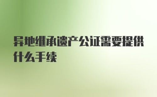 异地继承遗产公证需要提供什么手续