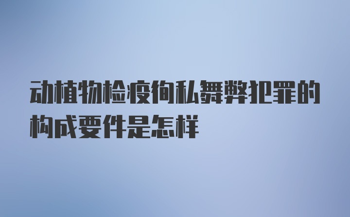 动植物检疫徇私舞弊犯罪的构成要件是怎样