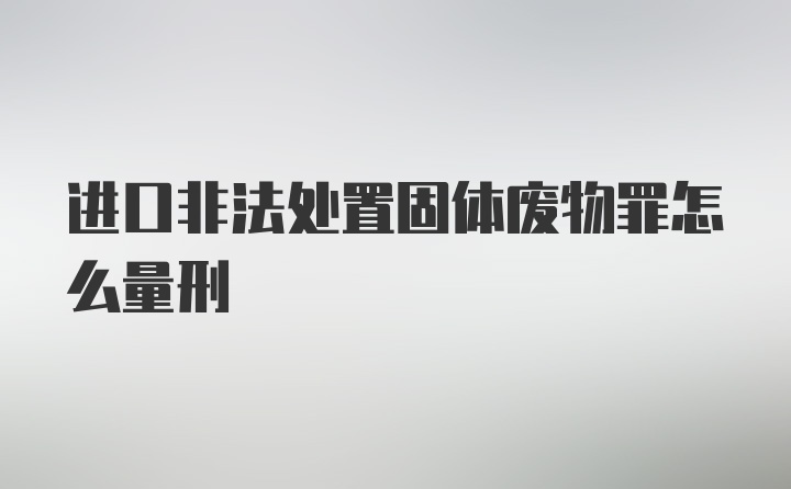 进口非法处置固体废物罪怎么量刑