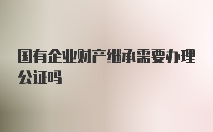 国有企业财产继承需要办理公证吗