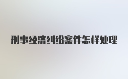 刑事经济纠纷案件怎样处理