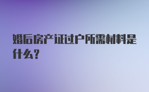 婚后房产证过户所需材料是什么？