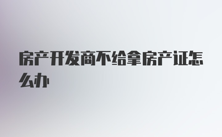 房产开发商不给拿房产证怎么办