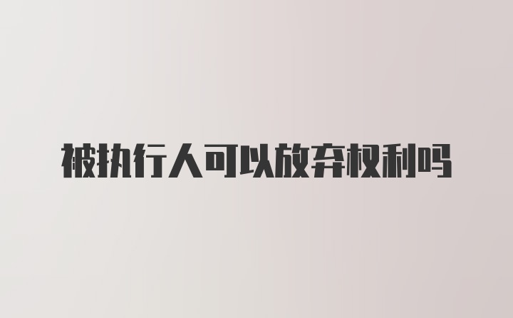 被执行人可以放弃权利吗