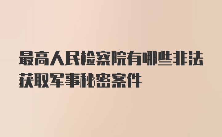 最高人民检察院有哪些非法获取军事秘密案件