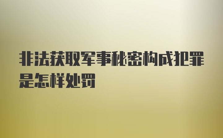 非法获取军事秘密构成犯罪是怎样处罚