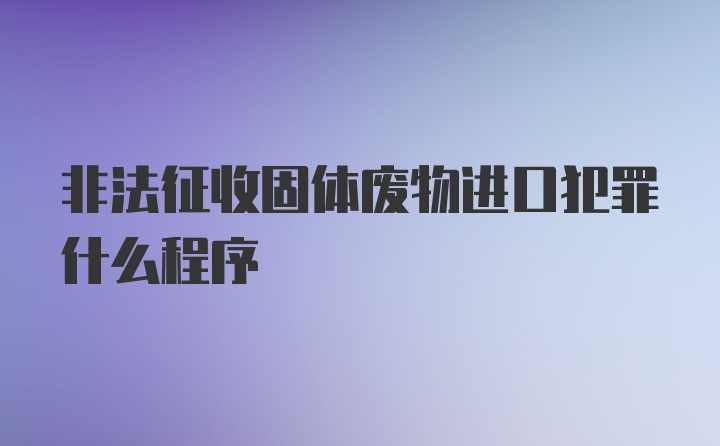 非法征收固体废物进口犯罪什么程序