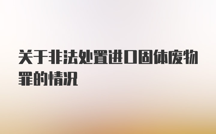 关于非法处置进口固体废物罪的情况