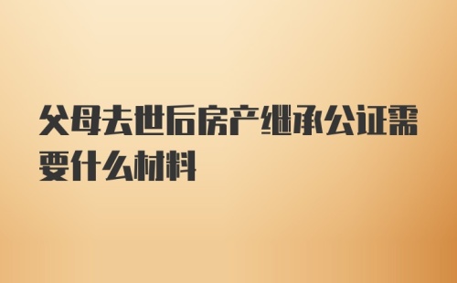 父母去世后房产继承公证需要什么材料