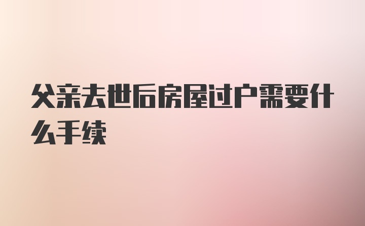 父亲去世后房屋过户需要什么手续