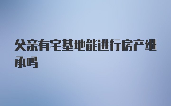 父亲有宅基地能进行房产继承吗