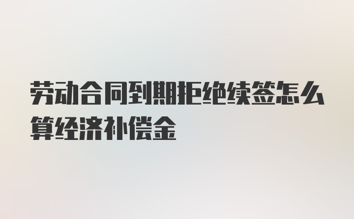 劳动合同到期拒绝续签怎么算经济补偿金